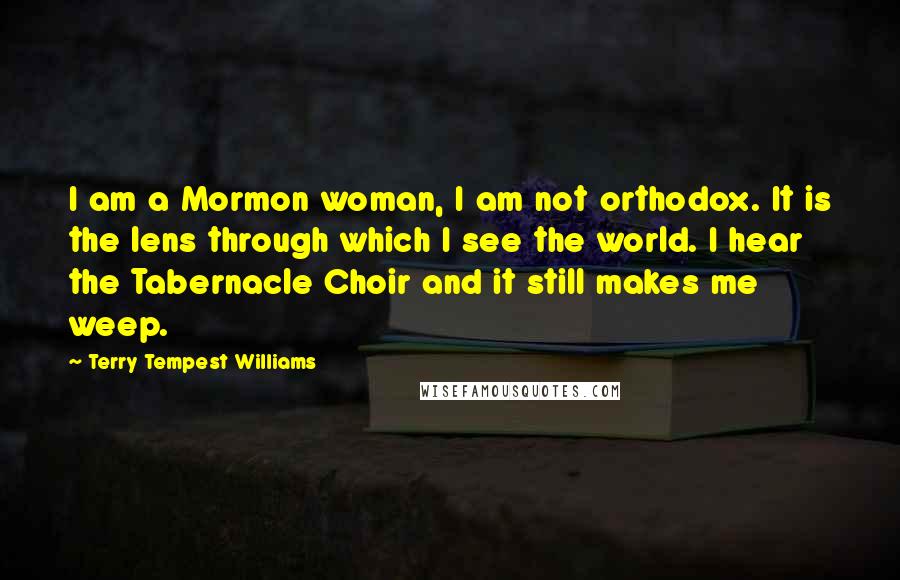 Terry Tempest Williams Quotes: I am a Mormon woman, I am not orthodox. It is the lens through which I see the world. I hear the Tabernacle Choir and it still makes me weep.