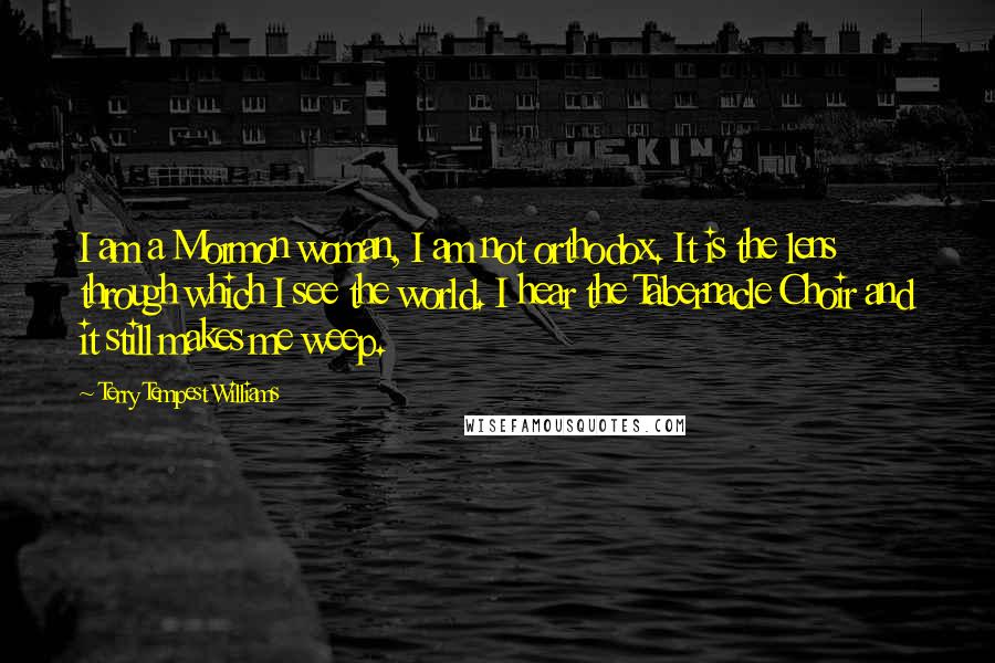 Terry Tempest Williams Quotes: I am a Mormon woman, I am not orthodox. It is the lens through which I see the world. I hear the Tabernacle Choir and it still makes me weep.