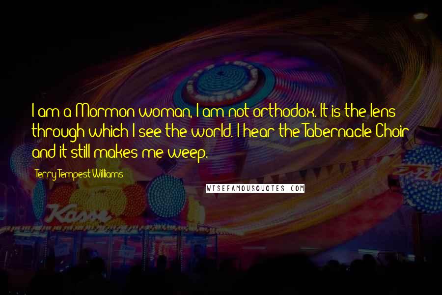 Terry Tempest Williams Quotes: I am a Mormon woman, I am not orthodox. It is the lens through which I see the world. I hear the Tabernacle Choir and it still makes me weep.