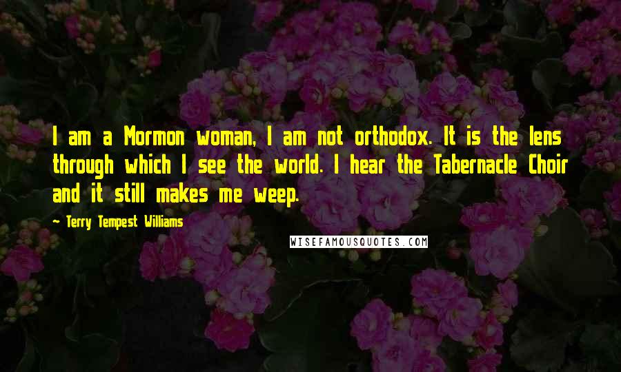 Terry Tempest Williams Quotes: I am a Mormon woman, I am not orthodox. It is the lens through which I see the world. I hear the Tabernacle Choir and it still makes me weep.