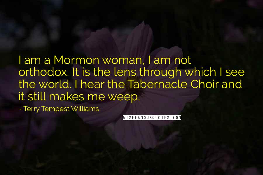 Terry Tempest Williams Quotes: I am a Mormon woman, I am not orthodox. It is the lens through which I see the world. I hear the Tabernacle Choir and it still makes me weep.