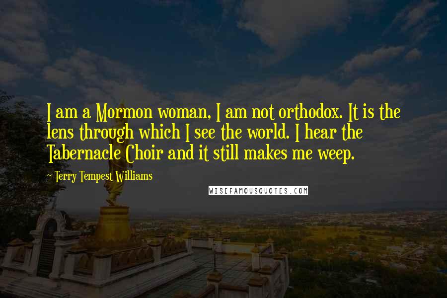 Terry Tempest Williams Quotes: I am a Mormon woman, I am not orthodox. It is the lens through which I see the world. I hear the Tabernacle Choir and it still makes me weep.