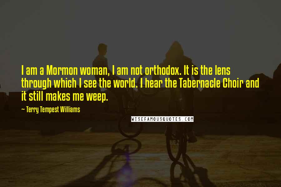 Terry Tempest Williams Quotes: I am a Mormon woman, I am not orthodox. It is the lens through which I see the world. I hear the Tabernacle Choir and it still makes me weep.