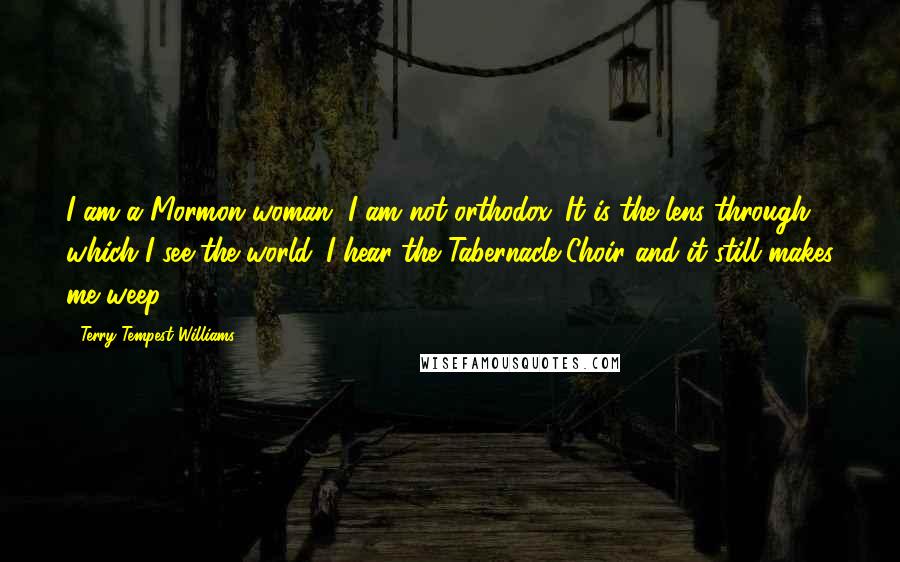 Terry Tempest Williams Quotes: I am a Mormon woman, I am not orthodox. It is the lens through which I see the world. I hear the Tabernacle Choir and it still makes me weep.