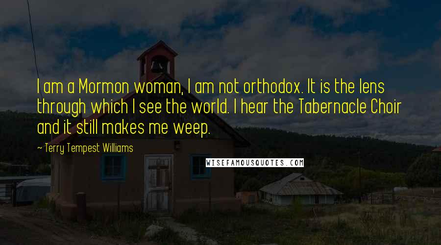 Terry Tempest Williams Quotes: I am a Mormon woman, I am not orthodox. It is the lens through which I see the world. I hear the Tabernacle Choir and it still makes me weep.