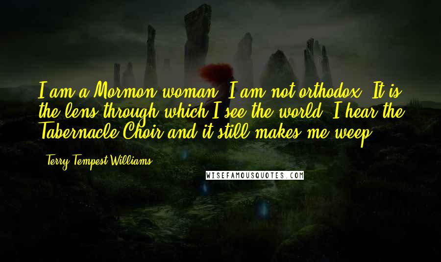 Terry Tempest Williams Quotes: I am a Mormon woman, I am not orthodox. It is the lens through which I see the world. I hear the Tabernacle Choir and it still makes me weep.