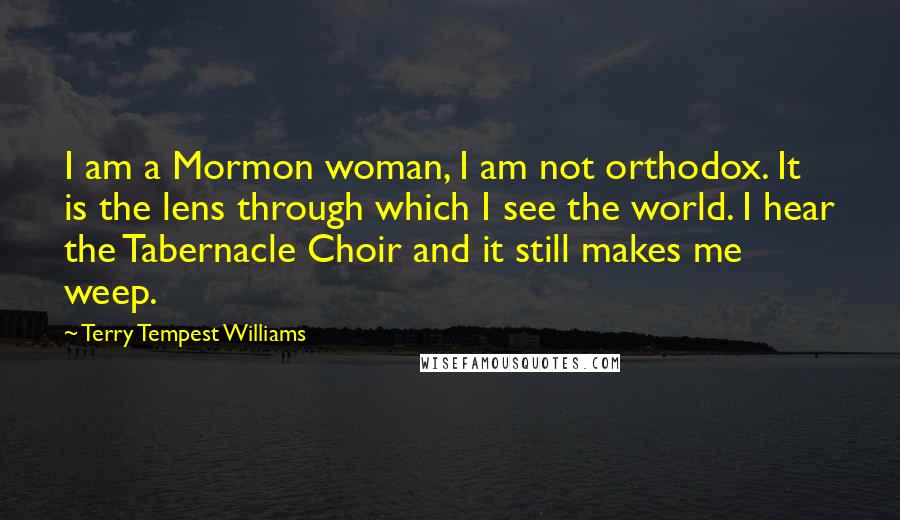 Terry Tempest Williams Quotes: I am a Mormon woman, I am not orthodox. It is the lens through which I see the world. I hear the Tabernacle Choir and it still makes me weep.