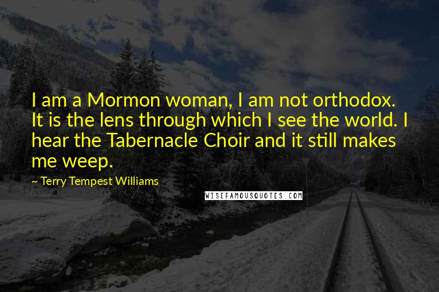 Terry Tempest Williams Quotes: I am a Mormon woman, I am not orthodox. It is the lens through which I see the world. I hear the Tabernacle Choir and it still makes me weep.