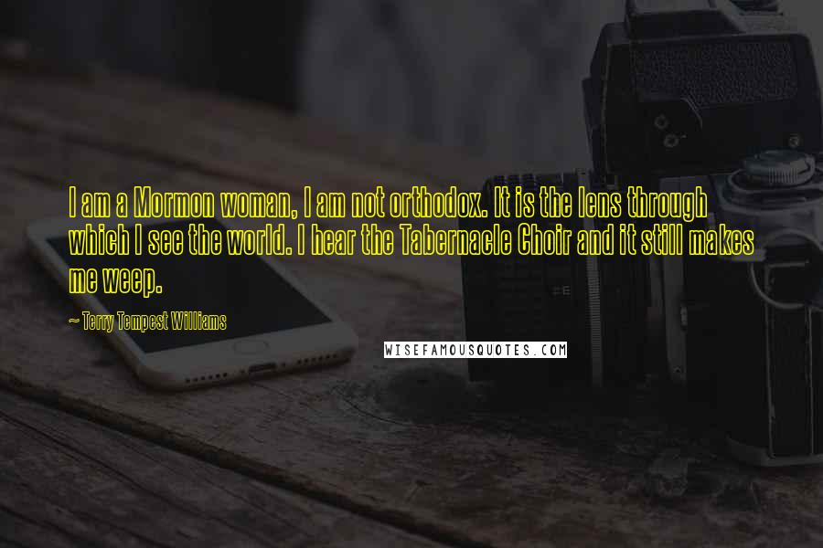 Terry Tempest Williams Quotes: I am a Mormon woman, I am not orthodox. It is the lens through which I see the world. I hear the Tabernacle Choir and it still makes me weep.