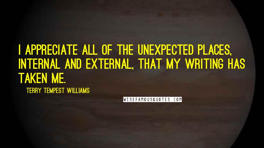 Terry Tempest Williams Quotes: I appreciate all of the unexpected places, internal and external, that my writing has taken me.