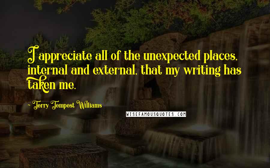 Terry Tempest Williams Quotes: I appreciate all of the unexpected places, internal and external, that my writing has taken me.