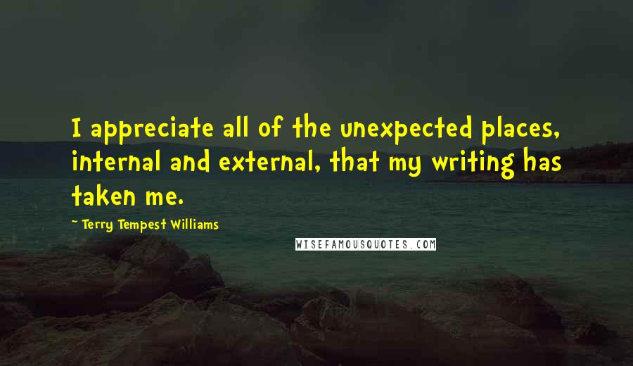 Terry Tempest Williams Quotes: I appreciate all of the unexpected places, internal and external, that my writing has taken me.