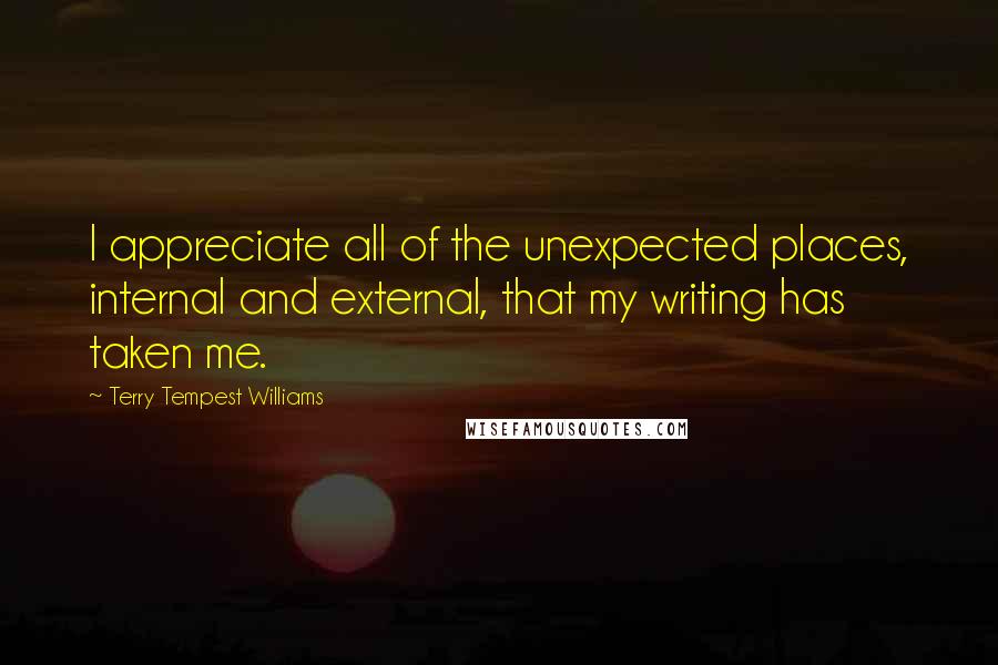 Terry Tempest Williams Quotes: I appreciate all of the unexpected places, internal and external, that my writing has taken me.