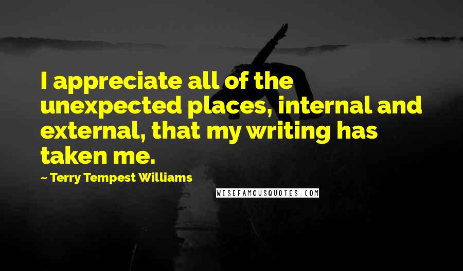 Terry Tempest Williams Quotes: I appreciate all of the unexpected places, internal and external, that my writing has taken me.
