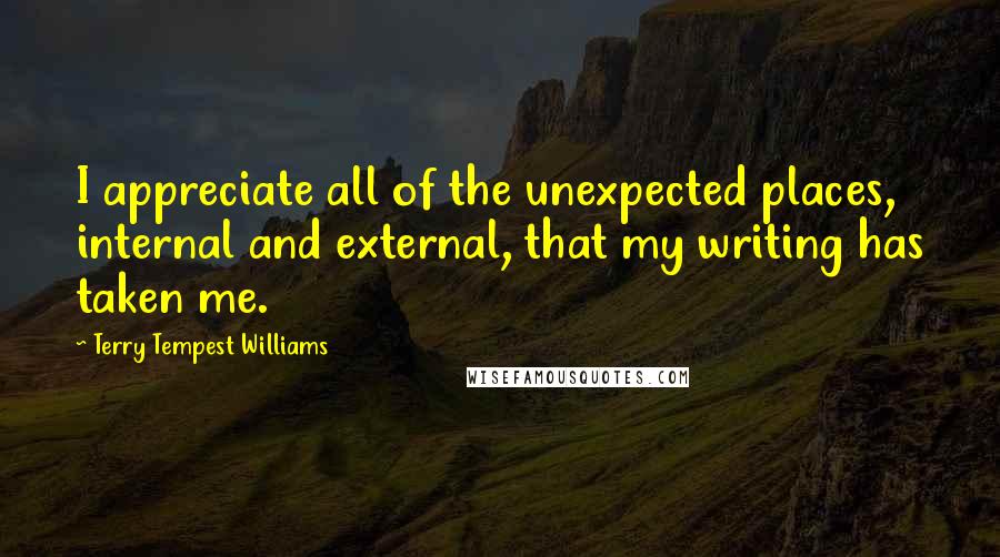 Terry Tempest Williams Quotes: I appreciate all of the unexpected places, internal and external, that my writing has taken me.