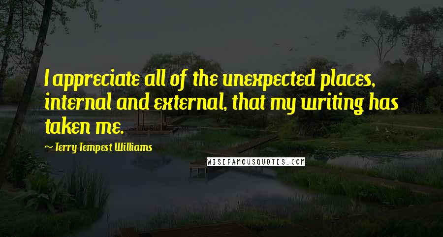 Terry Tempest Williams Quotes: I appreciate all of the unexpected places, internal and external, that my writing has taken me.