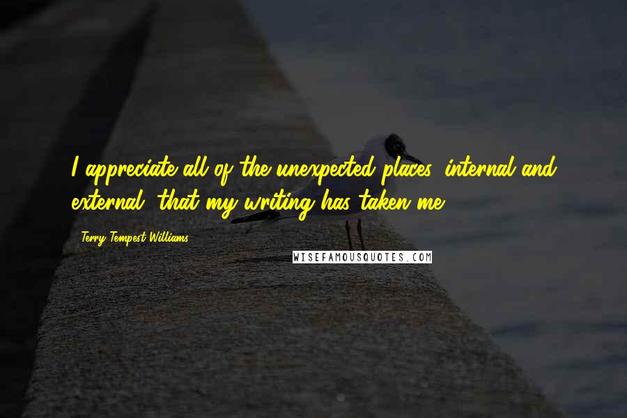 Terry Tempest Williams Quotes: I appreciate all of the unexpected places, internal and external, that my writing has taken me.