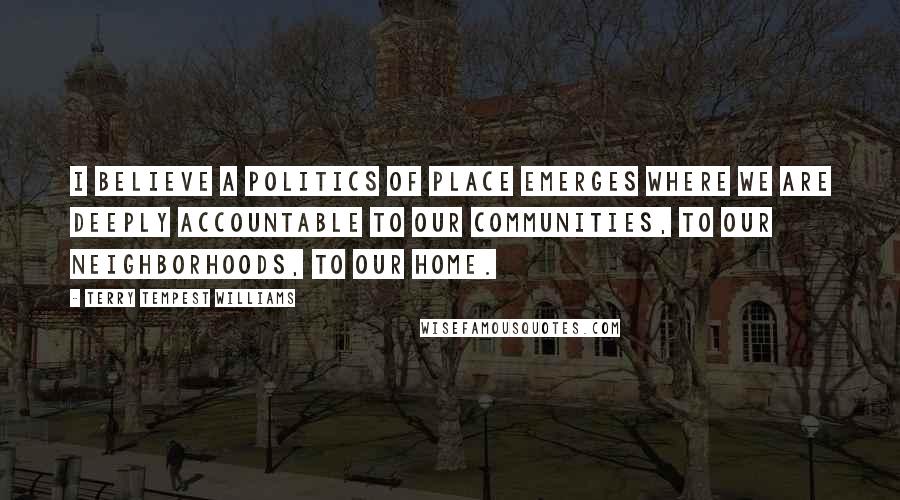 Terry Tempest Williams Quotes: I believe a politics of place emerges where we are deeply accountable to our communities, to our neighborhoods, to our home.