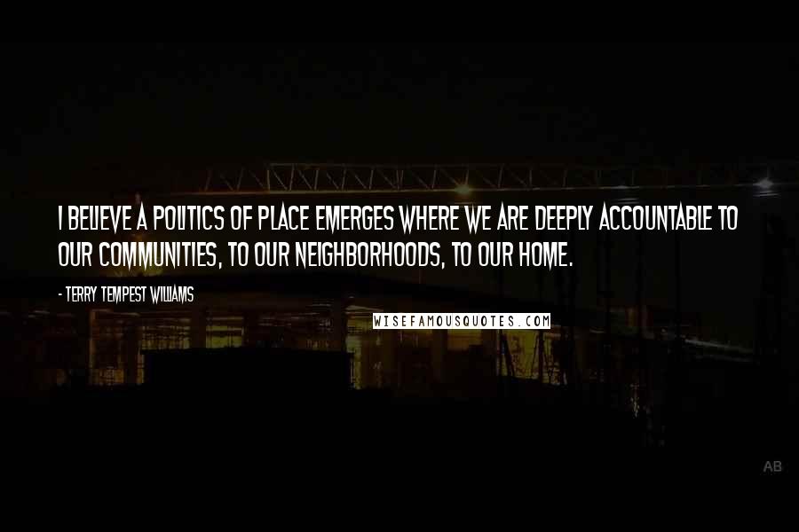 Terry Tempest Williams Quotes: I believe a politics of place emerges where we are deeply accountable to our communities, to our neighborhoods, to our home.