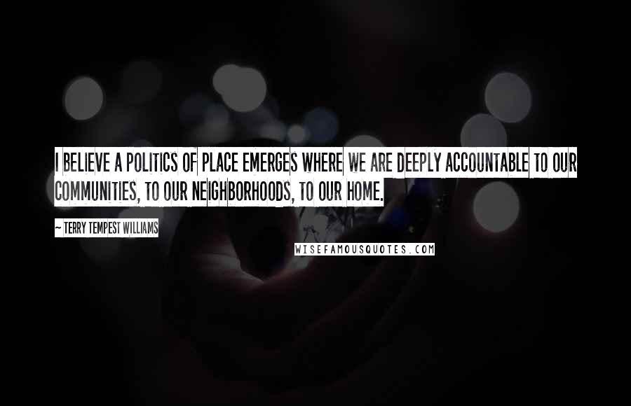 Terry Tempest Williams Quotes: I believe a politics of place emerges where we are deeply accountable to our communities, to our neighborhoods, to our home.