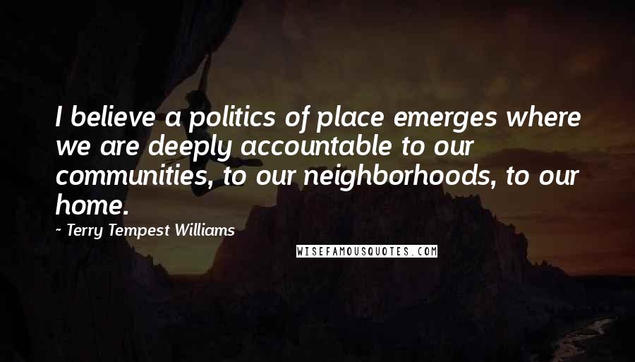 Terry Tempest Williams Quotes: I believe a politics of place emerges where we are deeply accountable to our communities, to our neighborhoods, to our home.