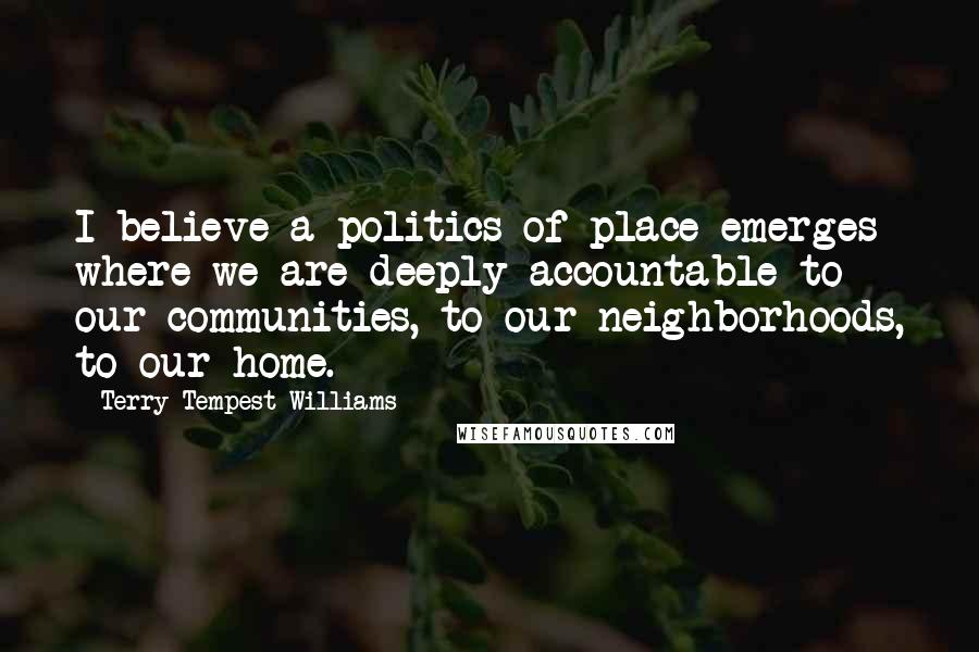 Terry Tempest Williams Quotes: I believe a politics of place emerges where we are deeply accountable to our communities, to our neighborhoods, to our home.