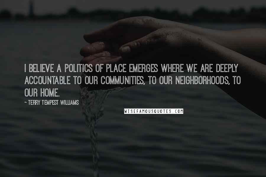 Terry Tempest Williams Quotes: I believe a politics of place emerges where we are deeply accountable to our communities, to our neighborhoods, to our home.