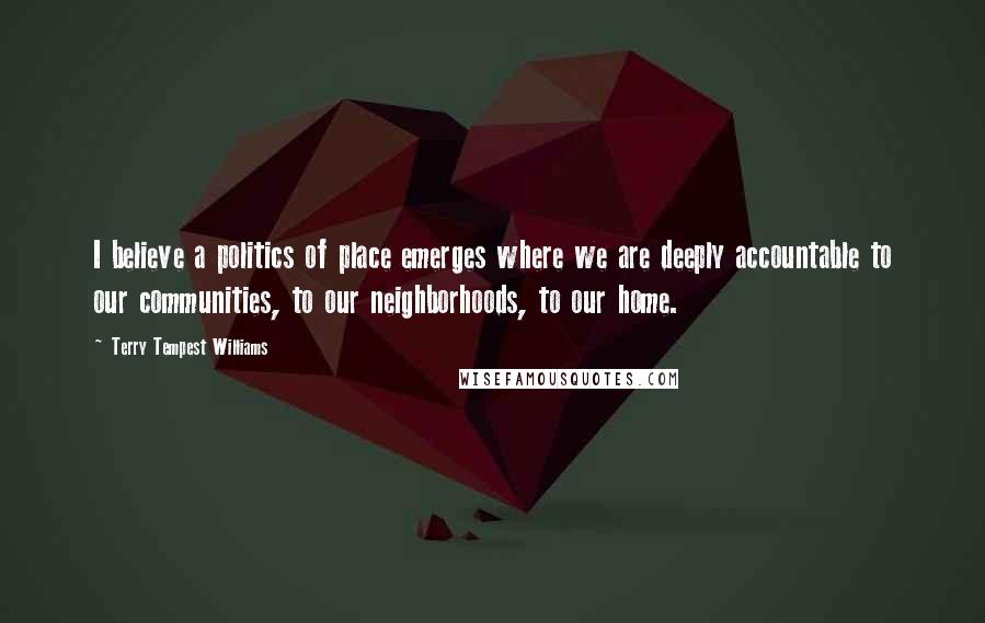 Terry Tempest Williams Quotes: I believe a politics of place emerges where we are deeply accountable to our communities, to our neighborhoods, to our home.