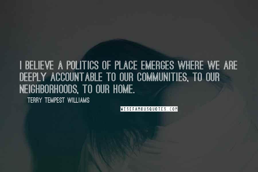 Terry Tempest Williams Quotes: I believe a politics of place emerges where we are deeply accountable to our communities, to our neighborhoods, to our home.