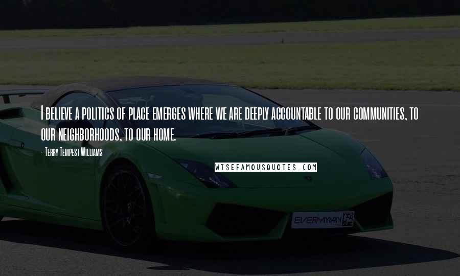 Terry Tempest Williams Quotes: I believe a politics of place emerges where we are deeply accountable to our communities, to our neighborhoods, to our home.