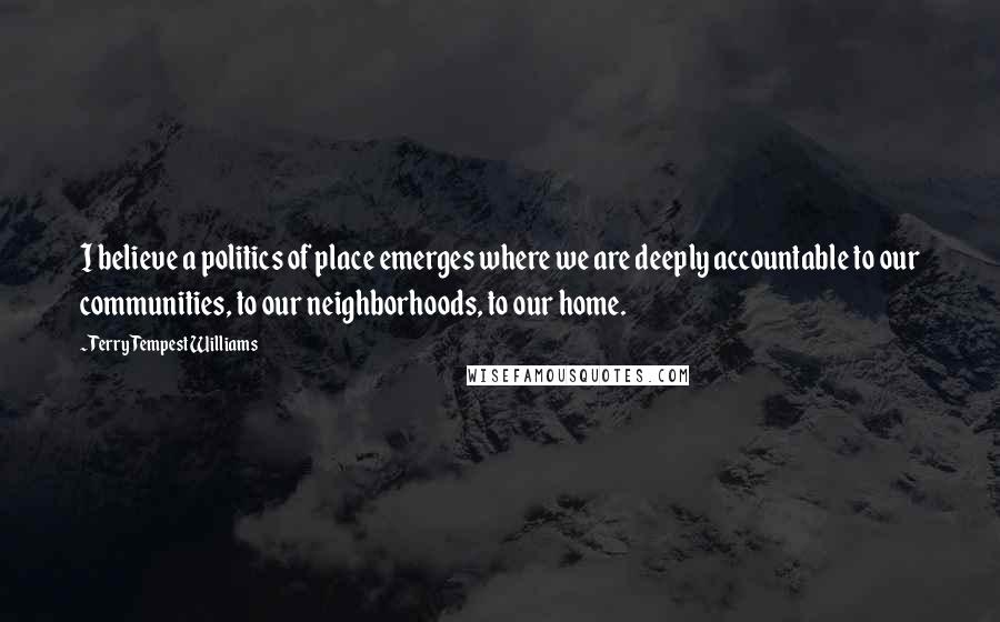 Terry Tempest Williams Quotes: I believe a politics of place emerges where we are deeply accountable to our communities, to our neighborhoods, to our home.