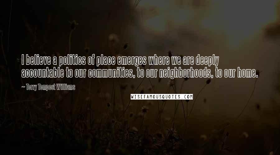 Terry Tempest Williams Quotes: I believe a politics of place emerges where we are deeply accountable to our communities, to our neighborhoods, to our home.