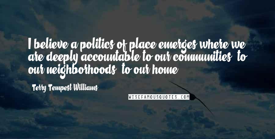 Terry Tempest Williams Quotes: I believe a politics of place emerges where we are deeply accountable to our communities, to our neighborhoods, to our home.