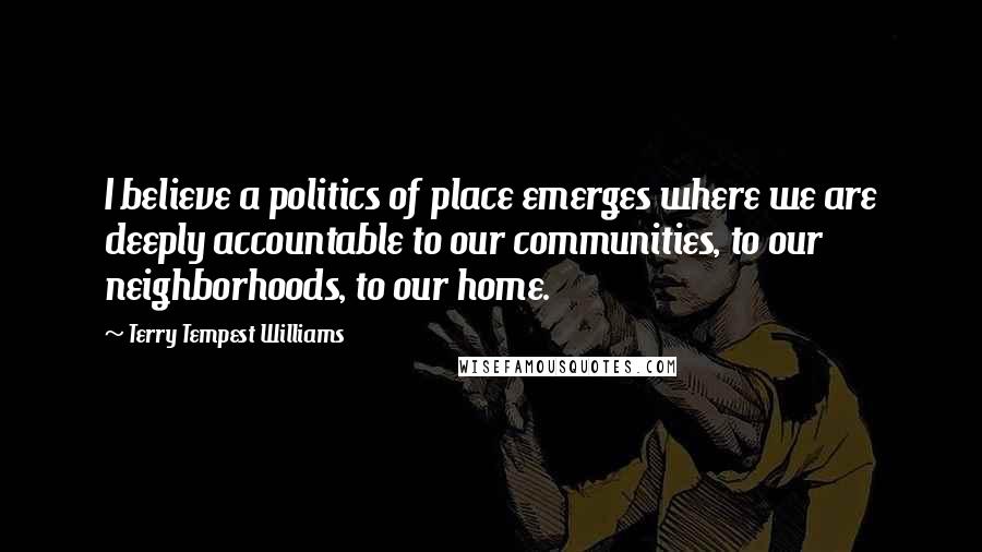 Terry Tempest Williams Quotes: I believe a politics of place emerges where we are deeply accountable to our communities, to our neighborhoods, to our home.