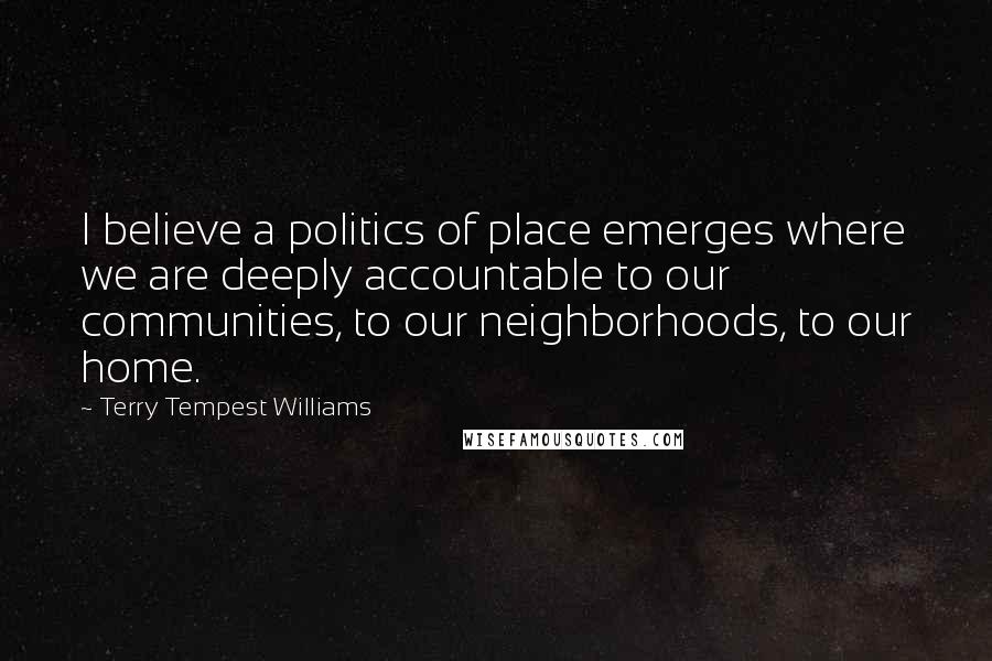 Terry Tempest Williams Quotes: I believe a politics of place emerges where we are deeply accountable to our communities, to our neighborhoods, to our home.