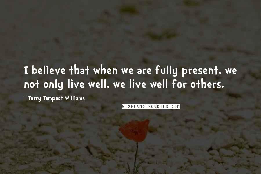 Terry Tempest Williams Quotes: I believe that when we are fully present, we not only live well, we live well for others.