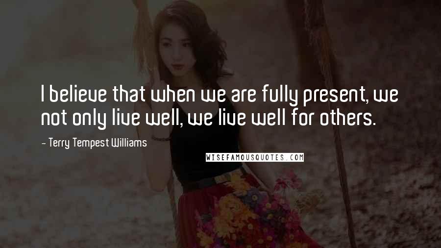 Terry Tempest Williams Quotes: I believe that when we are fully present, we not only live well, we live well for others.