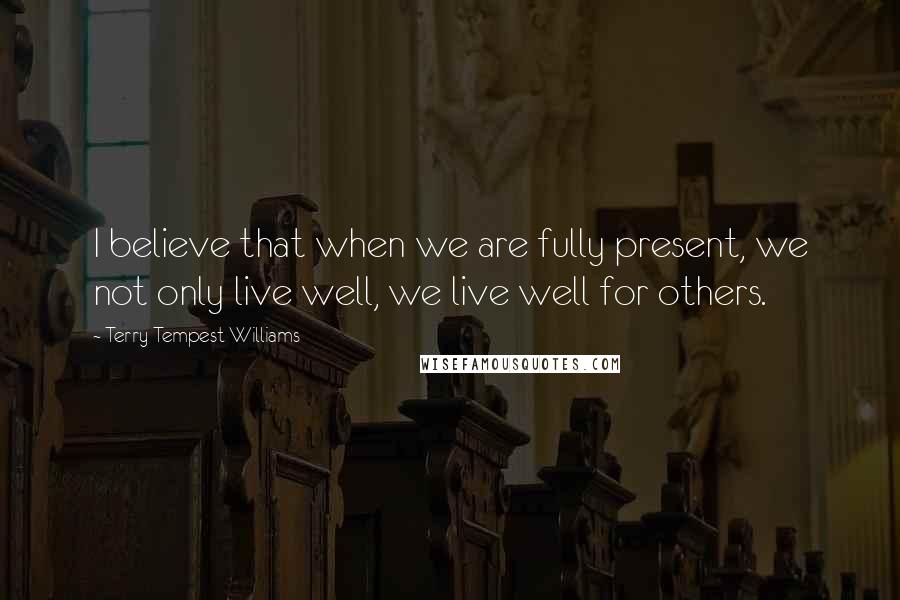 Terry Tempest Williams Quotes: I believe that when we are fully present, we not only live well, we live well for others.