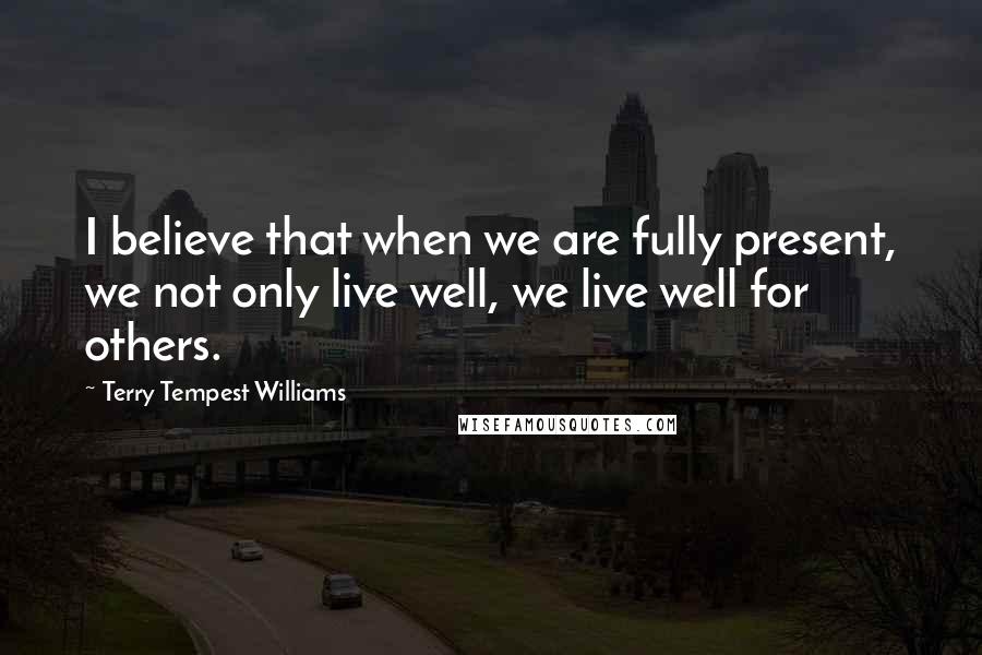 Terry Tempest Williams Quotes: I believe that when we are fully present, we not only live well, we live well for others.