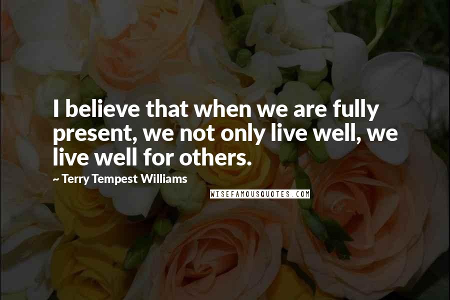 Terry Tempest Williams Quotes: I believe that when we are fully present, we not only live well, we live well for others.