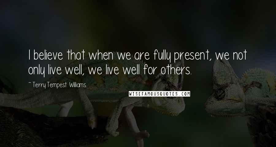 Terry Tempest Williams Quotes: I believe that when we are fully present, we not only live well, we live well for others.