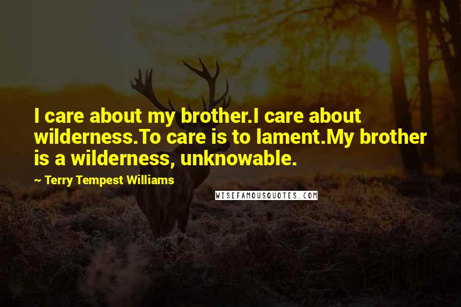 Terry Tempest Williams Quotes: I care about my brother.I care about wilderness.To care is to lament.My brother is a wilderness, unknowable.