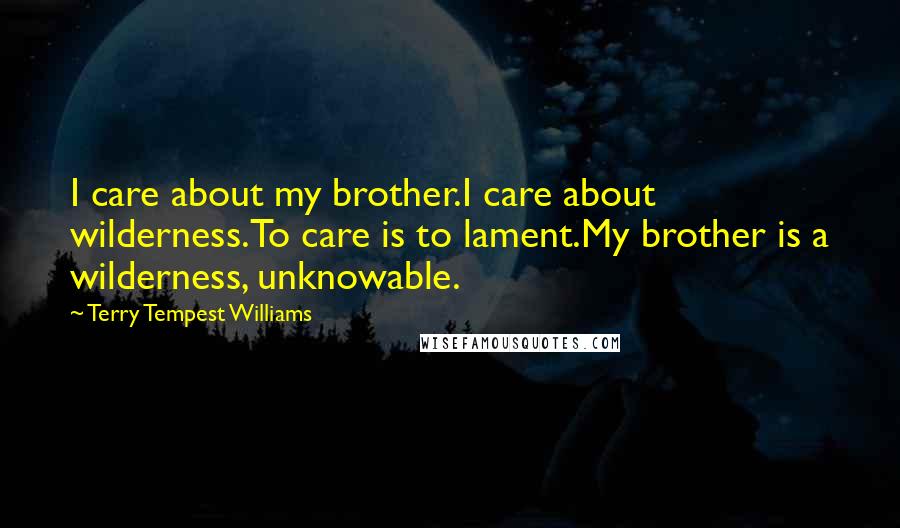 Terry Tempest Williams Quotes: I care about my brother.I care about wilderness.To care is to lament.My brother is a wilderness, unknowable.