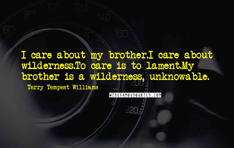 Terry Tempest Williams Quotes: I care about my brother.I care about wilderness.To care is to lament.My brother is a wilderness, unknowable.