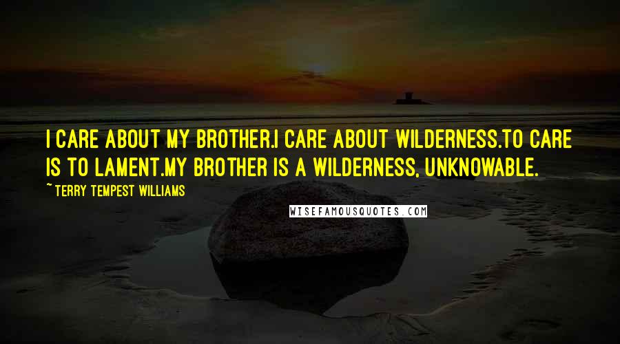Terry Tempest Williams Quotes: I care about my brother.I care about wilderness.To care is to lament.My brother is a wilderness, unknowable.