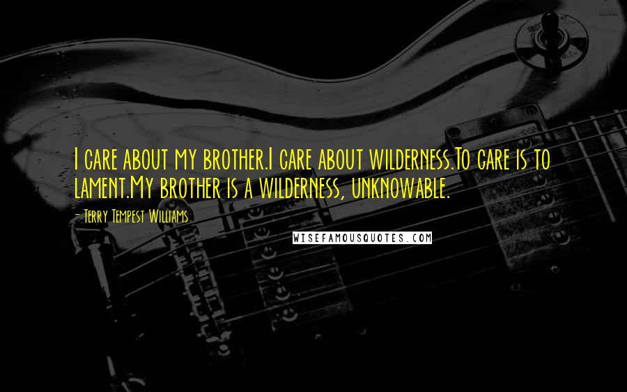 Terry Tempest Williams Quotes: I care about my brother.I care about wilderness.To care is to lament.My brother is a wilderness, unknowable.