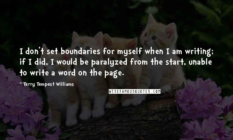 Terry Tempest Williams Quotes: I don't set boundaries for myself when I am writing; if I did, I would be paralyzed from the start, unable to write a word on the page.