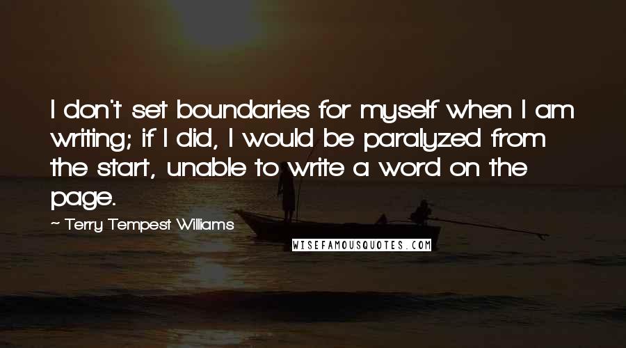 Terry Tempest Williams Quotes: I don't set boundaries for myself when I am writing; if I did, I would be paralyzed from the start, unable to write a word on the page.