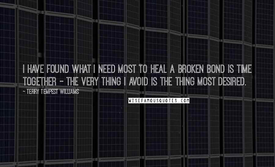 Terry Tempest Williams Quotes: I have found what I need most to heal a broken bond is time together - the very thing I avoid is the thing most desired.