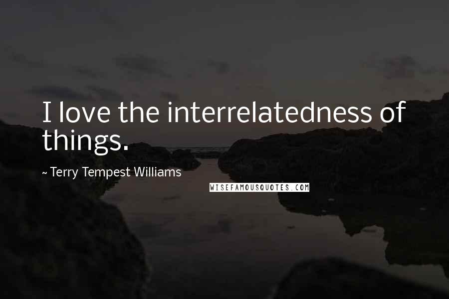 Terry Tempest Williams Quotes: I love the interrelatedness of things.